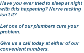 Have you ever tried to sleep at night with this happening? Nerve racking isn’t it?  Let one of our plumbers cure your problem.  Give us a call today at either of our convenient numbers.